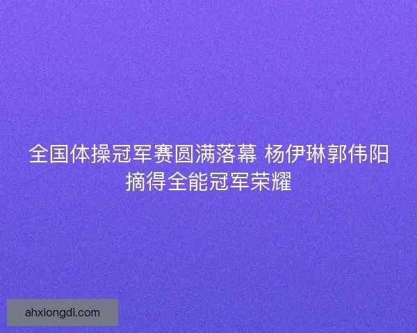 全国体操冠军赛圆满落幕 杨伊琳郭伟阳摘得全能冠军荣耀