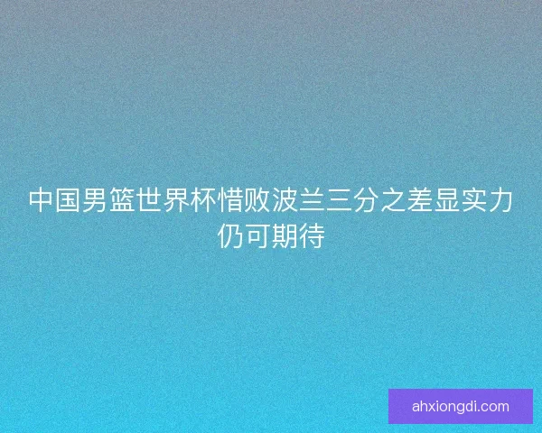 中国男篮世界杯惜败波兰三分之差显实力仍可期待
