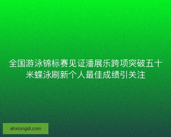 全国游泳锦标赛见证潘展乐跨项突破五十米蝶泳刷新个人最佳成绩引关注