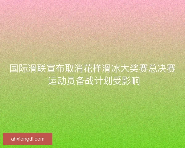 国际滑联宣布取消花样滑冰大奖赛总决赛 运动员备战计划受影响